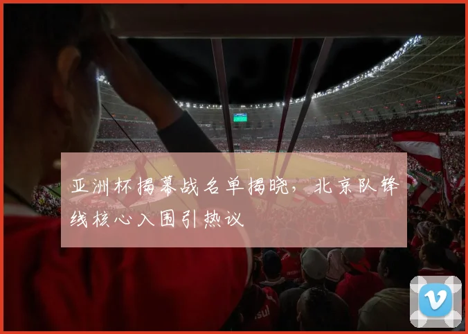 亚洲杯揭幕战名单揭晓，北京队锋线核心入围引热议