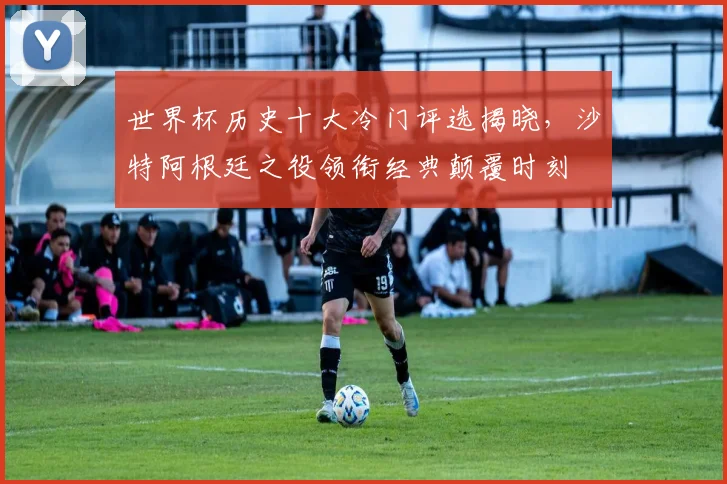 世界杯历史十大冷门评选揭晓，沙特阿根廷之役领衔经典颠覆时刻