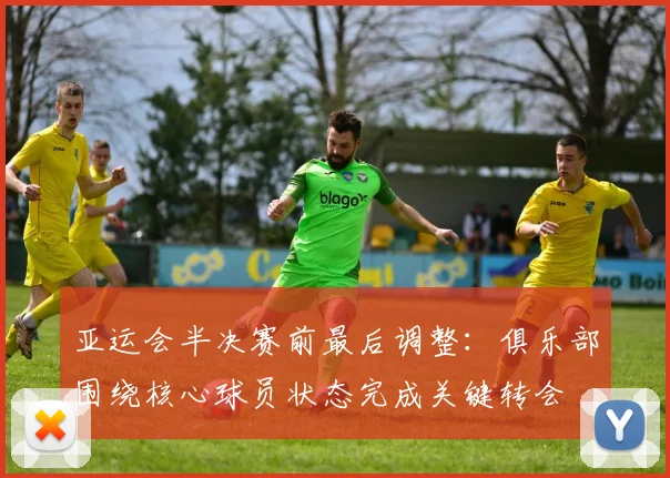 亚运会半决赛前最后调整：俱乐部围绕核心球员状态完成关键转会