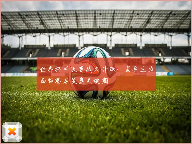 世界杯半决赛战火升级，国乒主力面临赛后复盘关键期