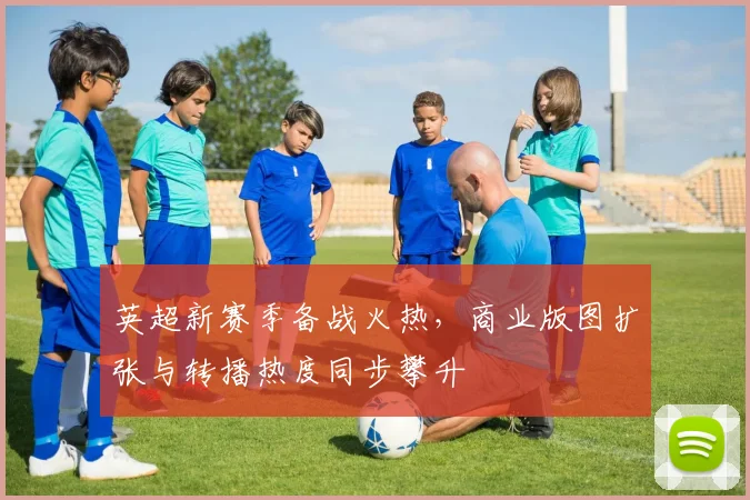 英超新赛季备战火热，商业版图扩张与转播热度同步攀升