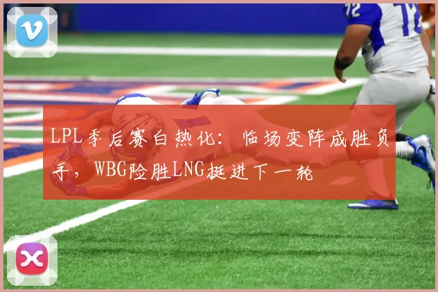 LPL季后赛白热化：临场变阵成胜负手，WBG险胜LNG挺进下一轮