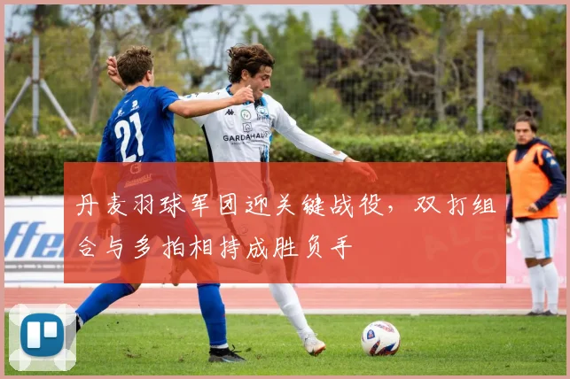 丹麦羽球军团迎关键战役，双打组合与多拍相持成胜负手