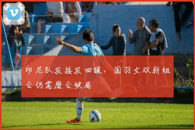 印尼队发接发回暖，国羽女双新组合仍需磨合破局