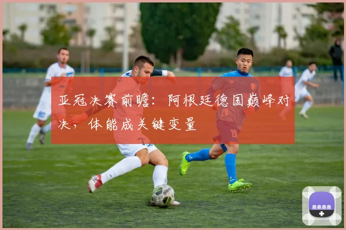 亚冠决赛前瞻：阿根廷德国巅峰对决，体能成关键变量