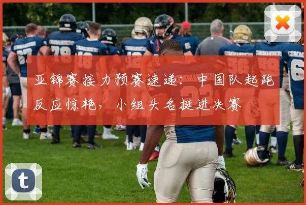 亚锦赛接力预赛速递：中国队起跑反应惊艳，小组头名挺进决赛