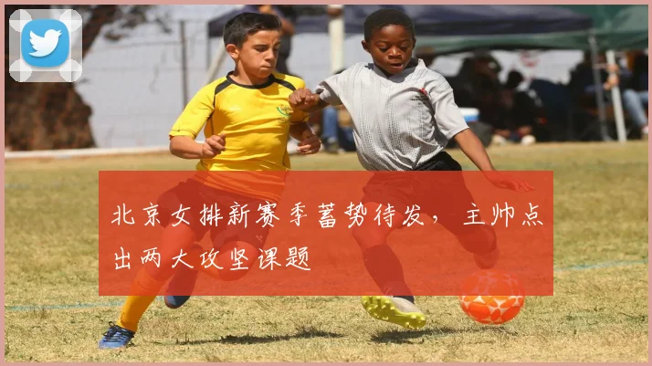 北京女排新赛季蓄势待发，主帅点出两大攻坚课题