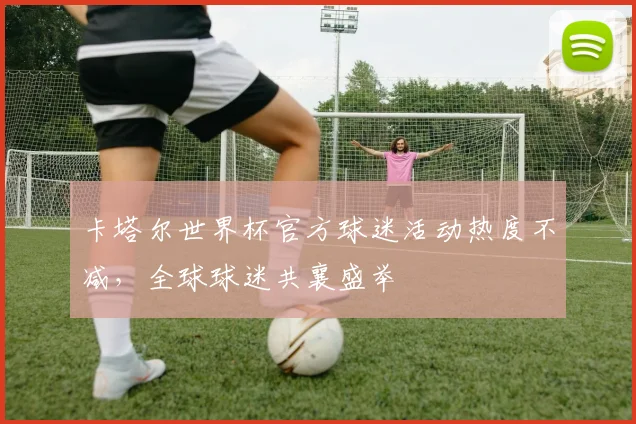 卡塔尔世界杯官方球迷活动热度不减，全球球迷共襄盛举
