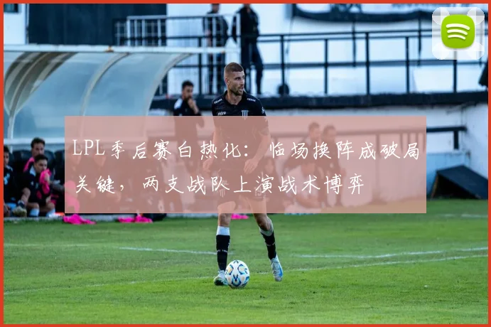 LPL季后赛白热化：临场换阵成破局关键，两支战队上演战术博弈