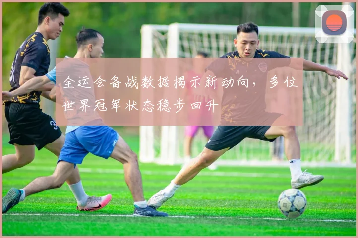 全运会备战数据揭示新动向，多位世界冠军状态稳步回升
