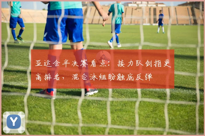 亚运会半决赛看点：接力队剑指更高排名，混合泳组盼触底反弹