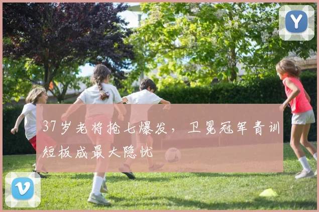 37岁老将抢七爆发，卫冕冠军青训短板成最大隐忧