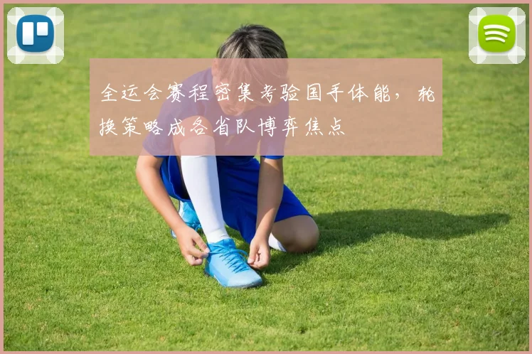 全运会赛程密集考验国手体能，轮换策略成各省队博弈焦点