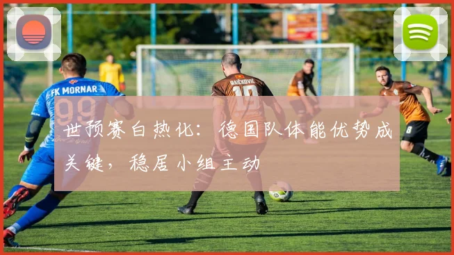 世预赛白热化：德国队体能优势成关键，稳居小组主动