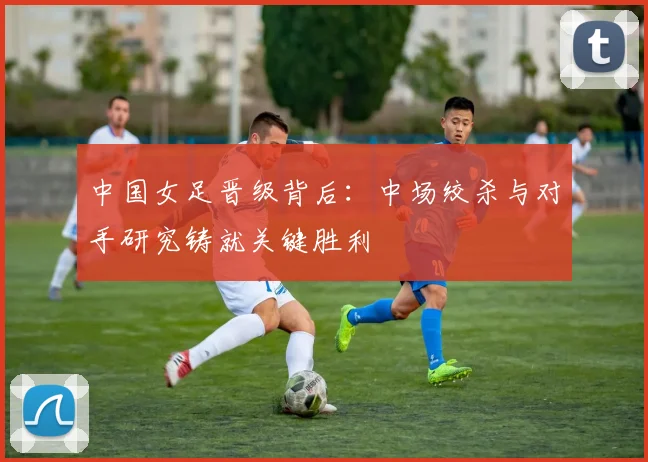中国女足晋级背后：中场绞杀与对手研究铸就关键胜利