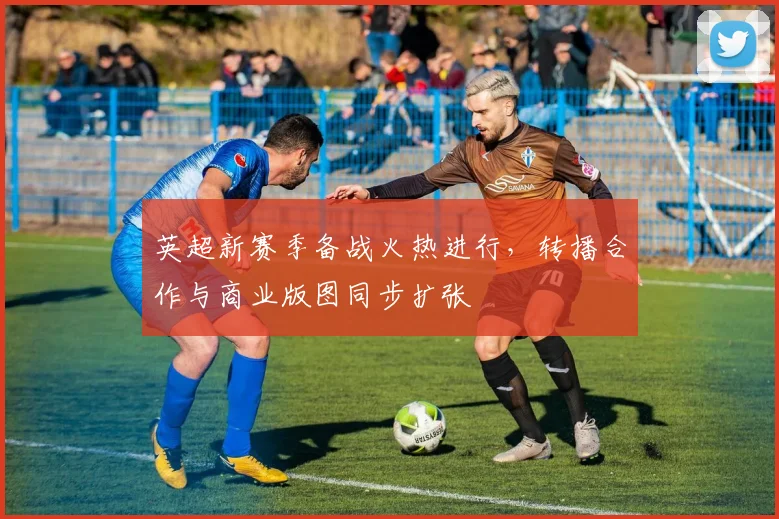 英超新赛季备战火热进行，转播合作与商业版图同步扩张