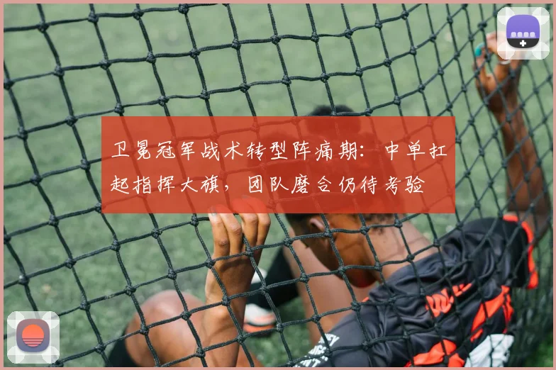 卫冕冠军战术转型阵痛期：中单扛起指挥大旗，团队磨合仍待考验