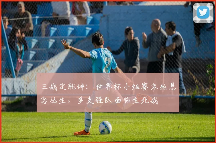 三战定乾坤：世界杯小组赛末轮悬念丛生，多支强队面临生死战