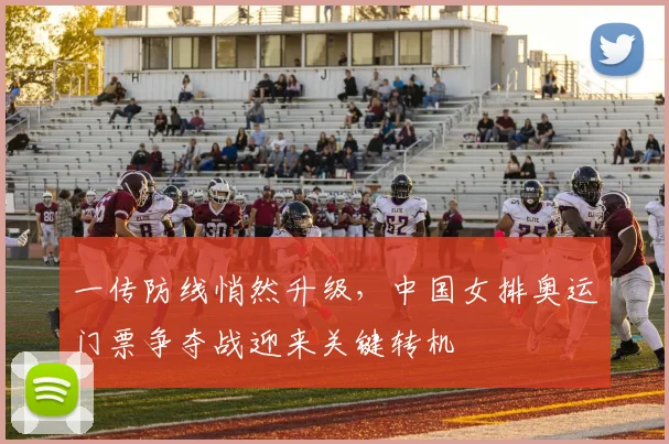 一传防线悄然升级，中国女排奥运门票争夺战迎来关键转机