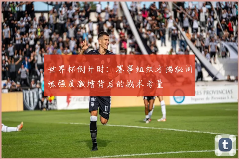 世界杯倒计时：赛事组织方揭秘训练强度激增背后的战术考量