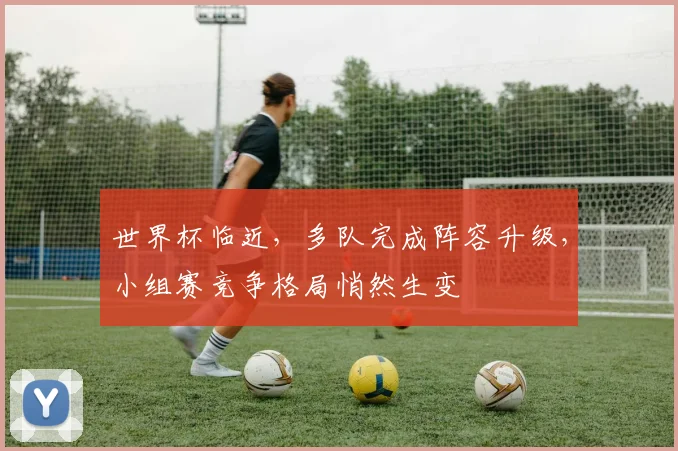 世界杯临近，多队完成阵容升级，小组赛竞争格局悄然生变
