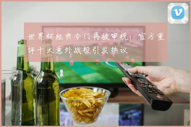 世界杯经典冷门再被审视，官方重评十大意外战役引发热议