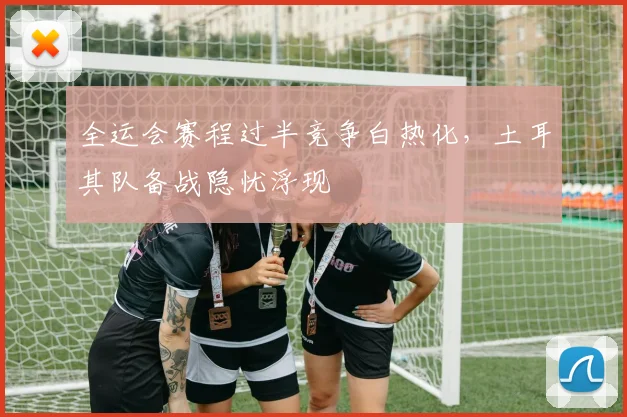 全运会赛程过半竞争白热化，土耳其队备战隐忧浮现
