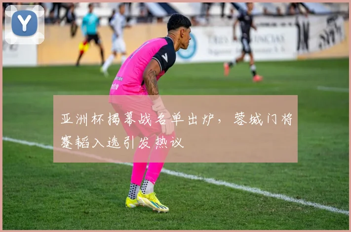 亚洲杯揭幕战名单出炉，蓉城门将蹇韬入选引发热议