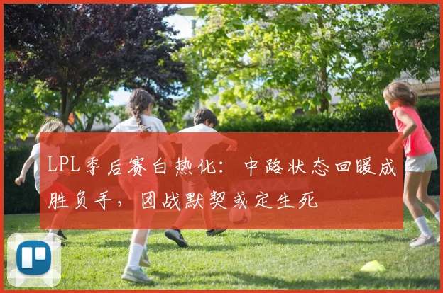 LPL季后赛白热化：中路状态回暖成胜负手，团战默契或定生死