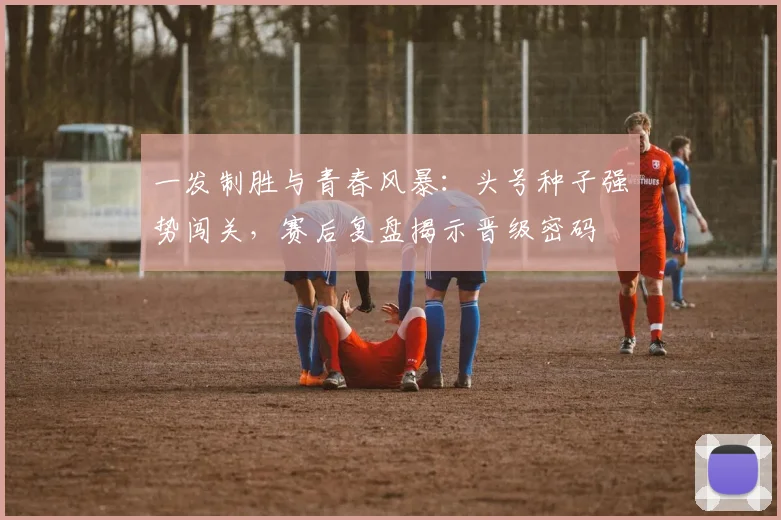 一发制胜与青春风暴：头号种子强势闯关，赛后复盘揭示晋级密码