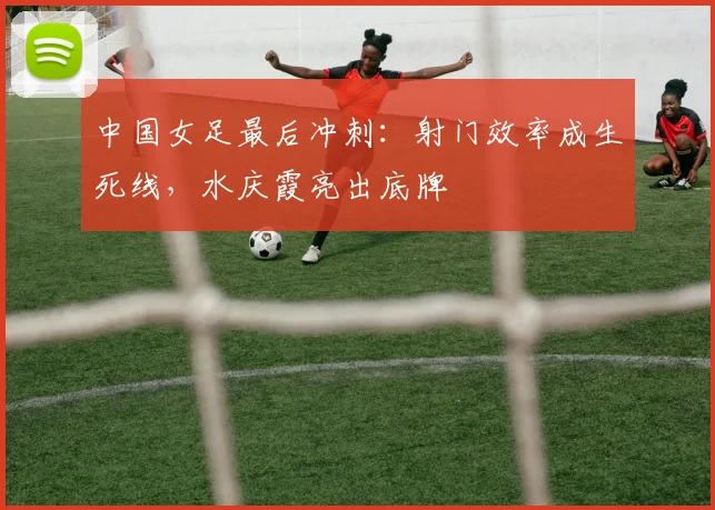 中国女足最后冲刺：射门效率成生死线，水庆霞亮出底牌