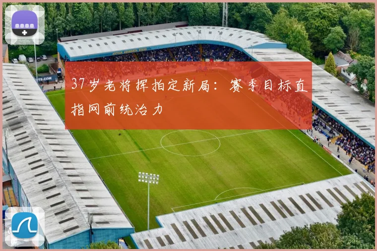 37岁老将挥拍定新局：赛季目标直指网前统治力