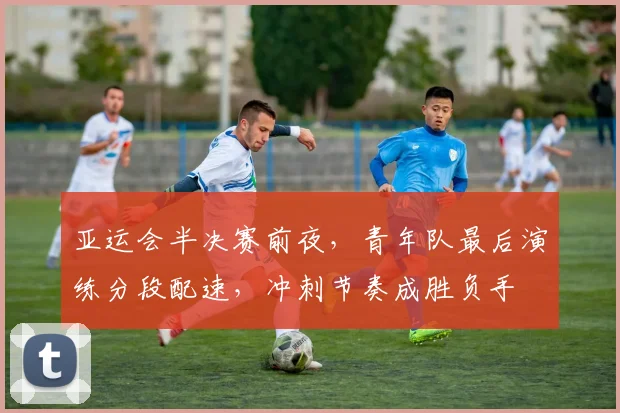 亚运会半决赛前夜，青年队最后演练分段配速，冲刺节奏成胜负手