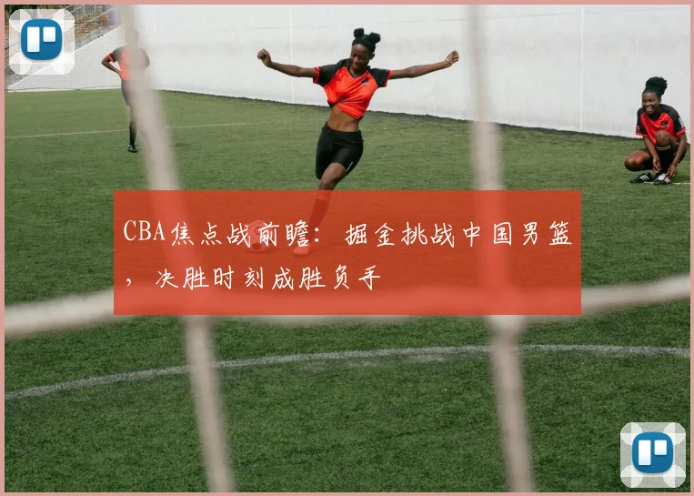 CBA焦点战前瞻：掘金挑战中国男篮，决胜时刻成胜负手