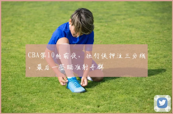 CBA第10轮前夜，独行侠押注三分线，最后一签瞄准射手群