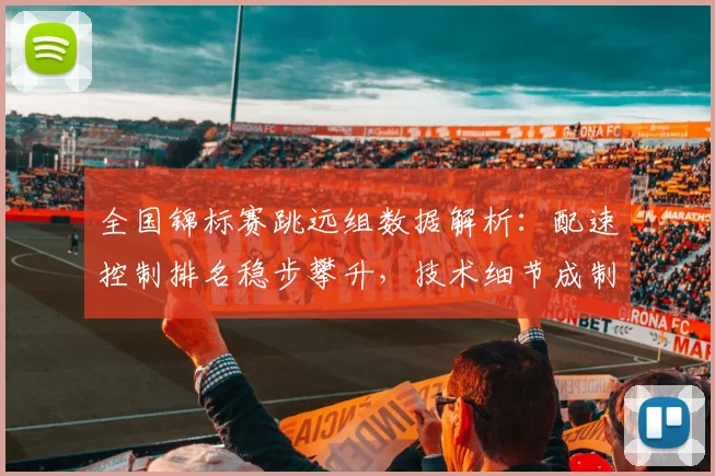 全国锦标赛跳远组数据解析：配速控制排名稳步攀升，技术细节成制胜关键