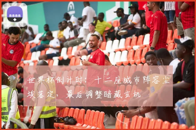 世界杯倒计时：十二座城市阵容尘埃落定，最后调整暗藏玄机