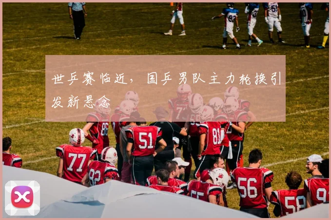 世乒赛临近，国乒男队主力轮换引发新悬念