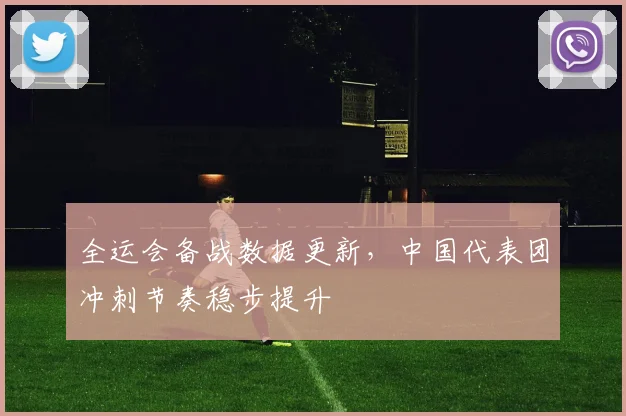 全运会备战数据更新，中国代表团冲刺节奏稳步提升