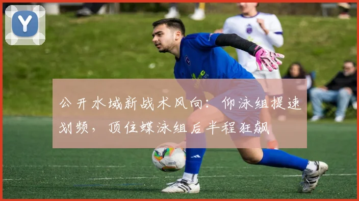 公开水域新战术风向：仰泳组提速划频，顶住蝶泳组后半程狂飙