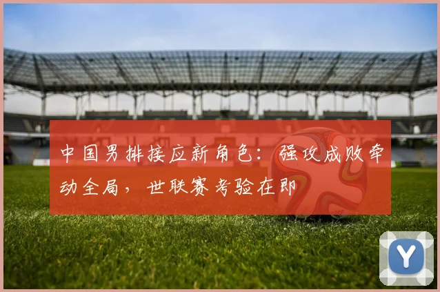 中国男排接应新角色：强攻成败牵动全局，世联赛考验在即