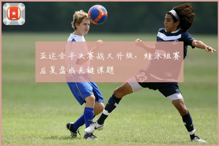 亚运会半决赛战火升级，蛙泳组赛后复盘成关键课题