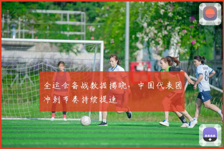 全运会备战数据揭晓，中国代表团冲刺节奏持续提速