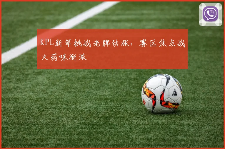 KPL新军挑战老牌劲旅，赛区焦点战火药味渐浓