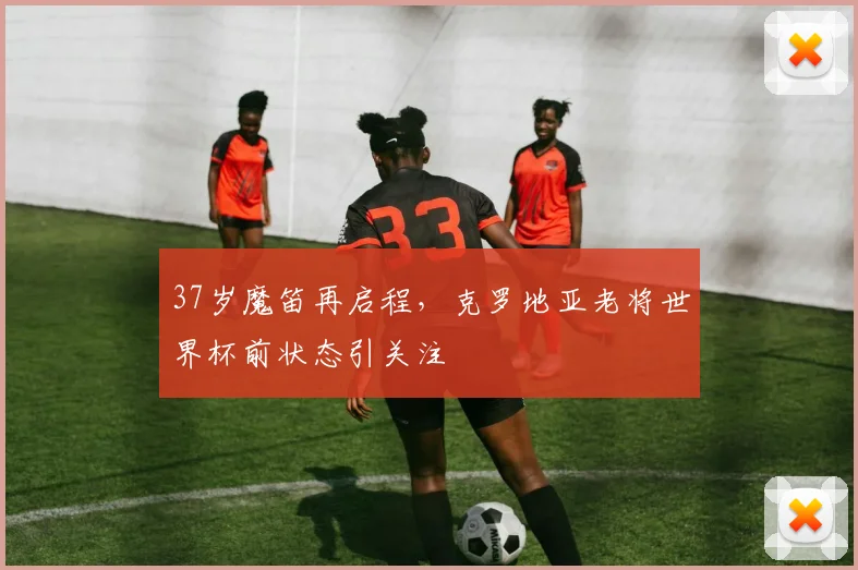 37岁魔笛再启程，克罗地亚老将世界杯前状态引关注