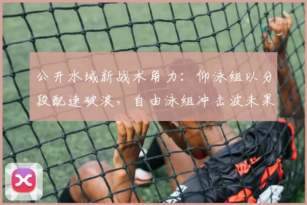 公开水域新战术角力：仰泳组以分段配速破浪，自由泳组冲击波未果