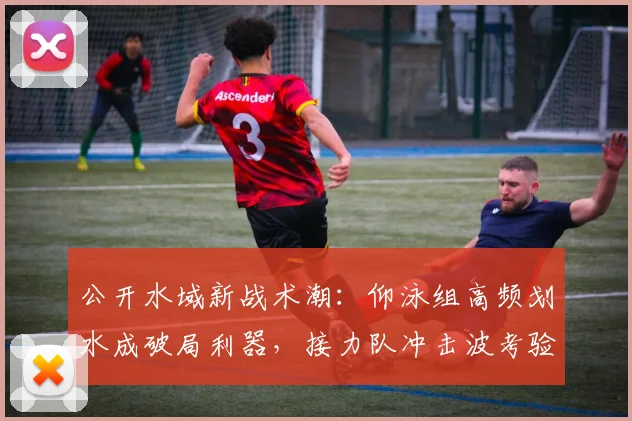 公开水域新战术潮：仰泳组高频划水成破局利器，接力队冲击波考验应变